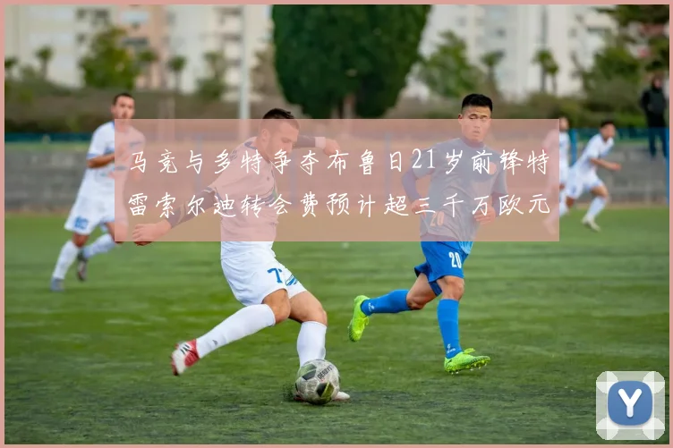 马竞与多特争夺布鲁日21岁前锋特雷索尔迪转会费预计超三千万欧元