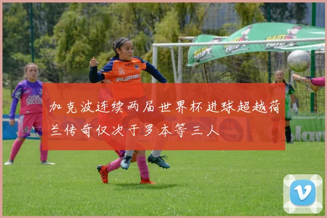 加克波连续两届世界杯进球超越荷兰传奇仅次于罗本等三人