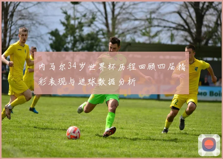 内马尔34岁世界杯历程回顾四届精彩表现与进球数据分析