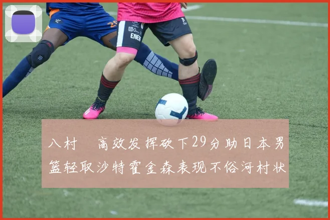 八村塁高效发挥砍下29分助日本男篮轻取沙特霍金森表现不俗河村状态低迷