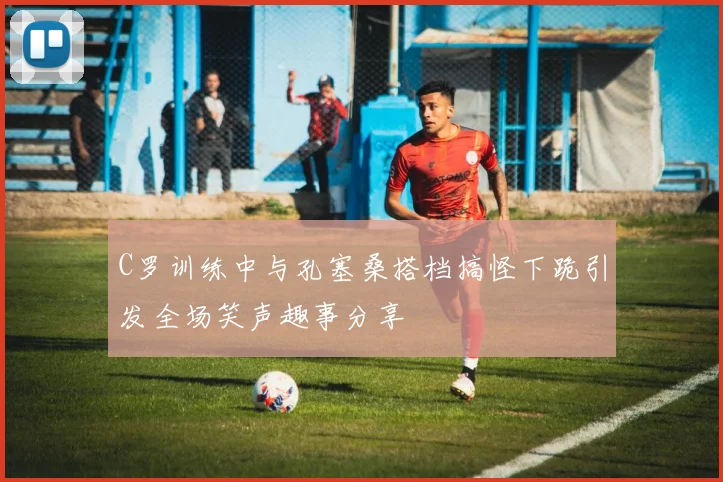 C罗训练中与孔塞桑搭档搞怪下跪引发全场笑声趣事分享