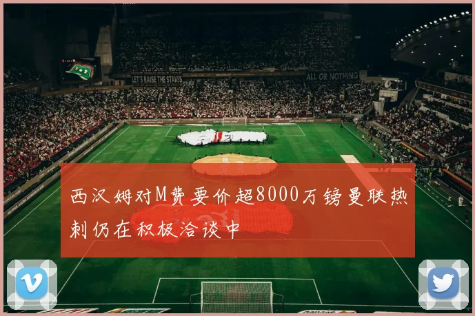 西汉姆对M费要价超8000万镑曼联热刺仍在积极洽谈中