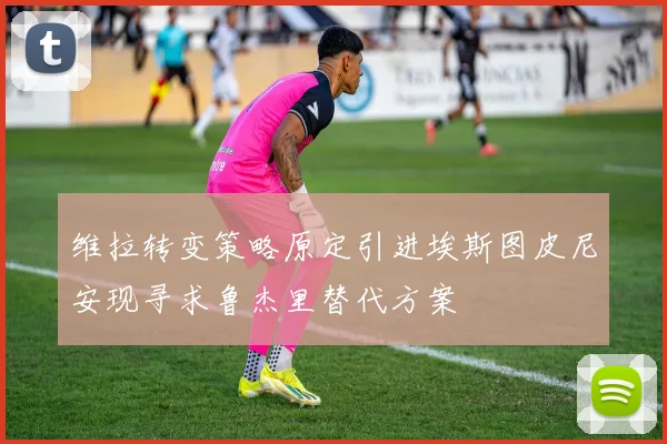 维拉转变策略原定引进埃斯图皮尼安现寻求鲁杰里替代方案