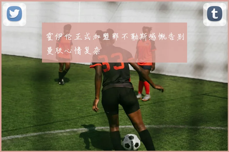 霍伊伦正式加盟那不勒斯感慨告别曼联心情复杂