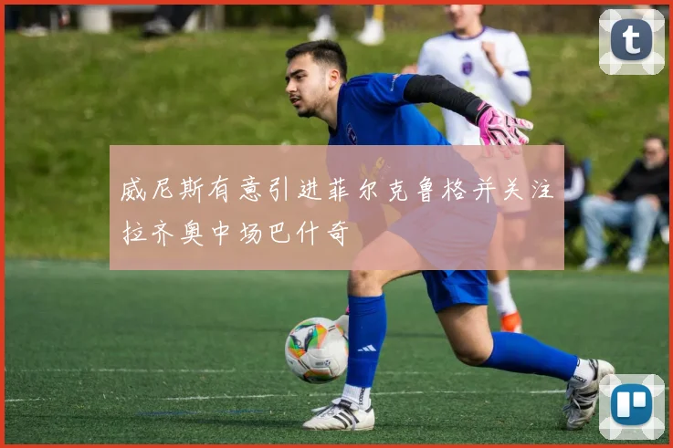 威尼斯有意引进菲尔克鲁格并关注拉齐奥中场巴什奇
