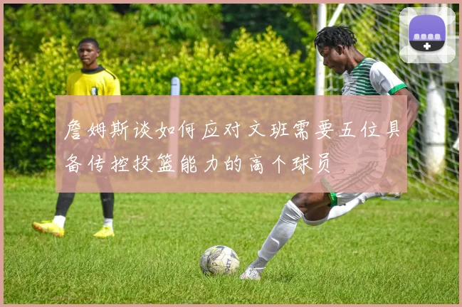 詹姆斯谈如何应对文班需要五位具备传控投篮能力的高个球员
