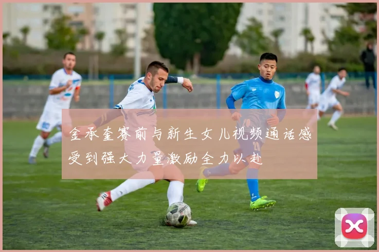 金承奎赛前与新生女儿视频通话感受到强大力量激励全力以赴