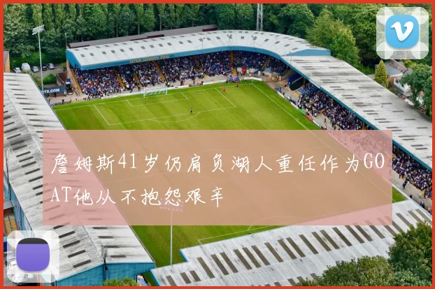 詹姆斯41岁仍肩负湖人重任作为GOAT他从不抱怨艰辛