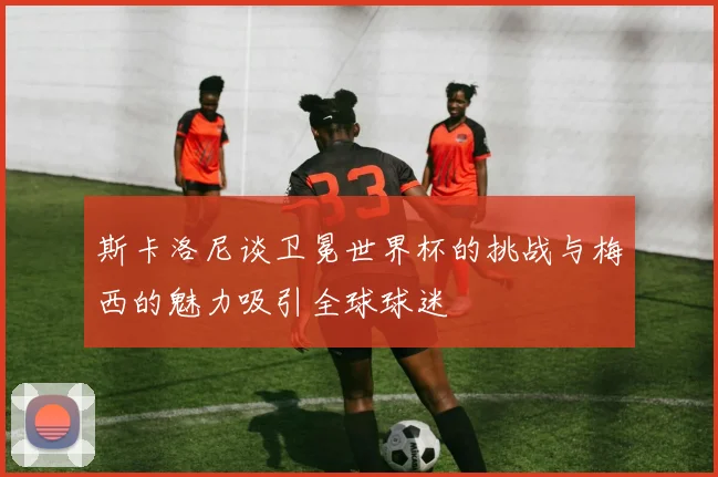 斯卡洛尼谈卫冕世界杯的挑战与梅西的魅力吸引全球球迷