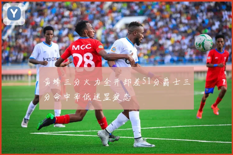 黄蜂三分火力全开却差51分爵士三分命中率低迷显疲态