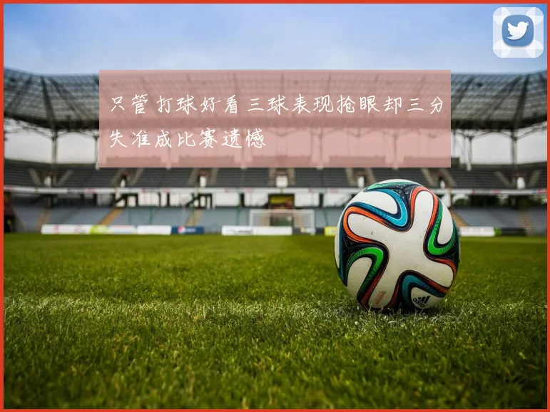 只管打球好看三球表现抢眼却三分失准成比赛遗憾