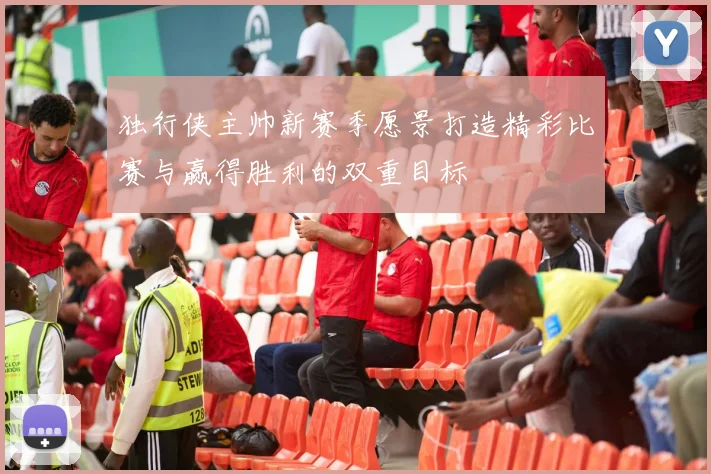 独行侠主帅新赛季愿景打造精彩比赛与赢得胜利的双重目标