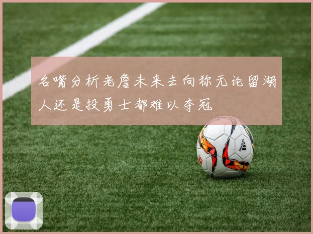 名嘴分析老詹未来去向称无论留湖人还是投勇士都难以夺冠
