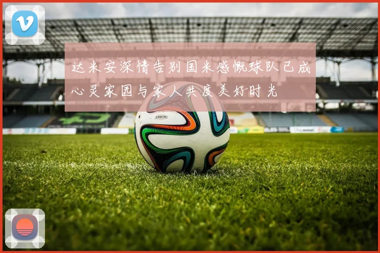 达米安深情告别国米感慨球队已成心灵家园与家人共度美好时光