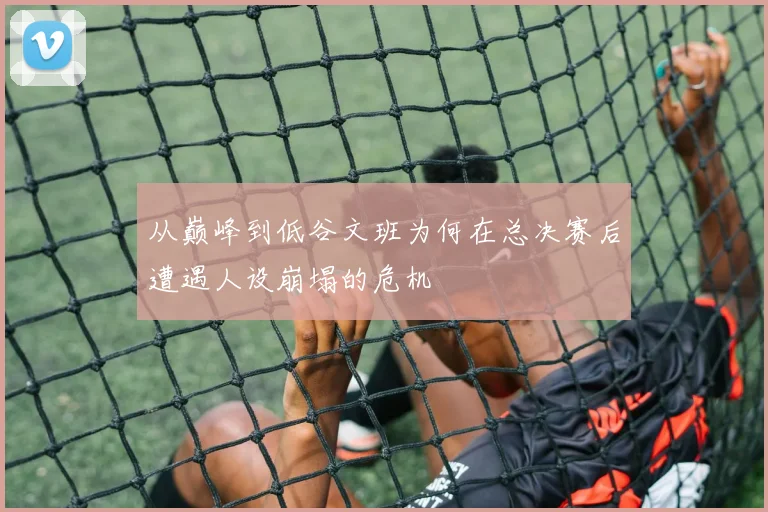 从巅峰到低谷文班为何在总决赛后遭遇人设崩塌的危机