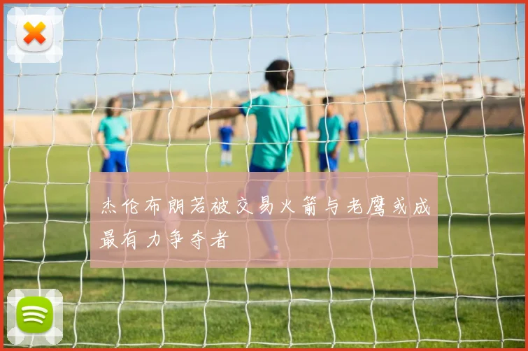 杰伦布朗若被交易火箭与老鹰或成最有力争夺者
