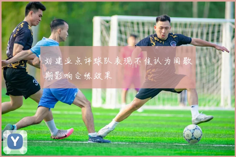 刘建业点评球队表现不佳认为间歇期影响合练效果