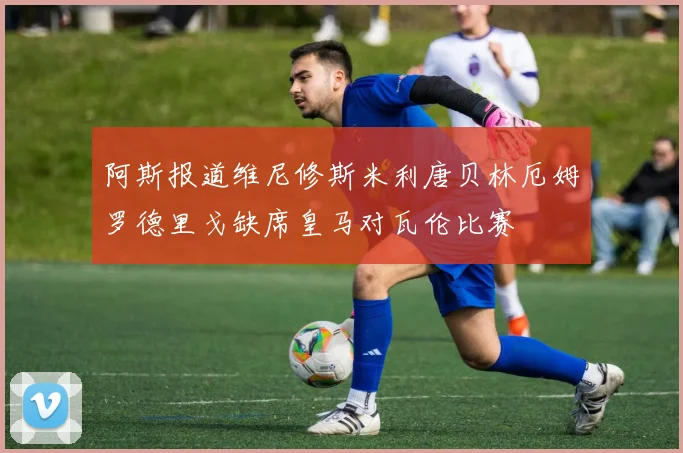阿斯报道维尼修斯米利唐贝林厄姆罗德里戈缺席皇马对瓦伦比赛