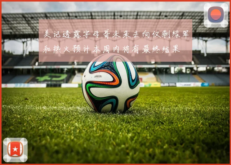 美记透露字母哥未来去向仅剩绿军和热火预计本周内将有最终结果
