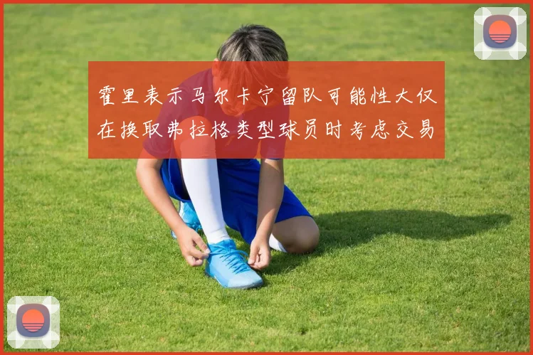 霍里表示马尔卡宁留队可能性大仅在换取弗拉格类型球员时考虑交易