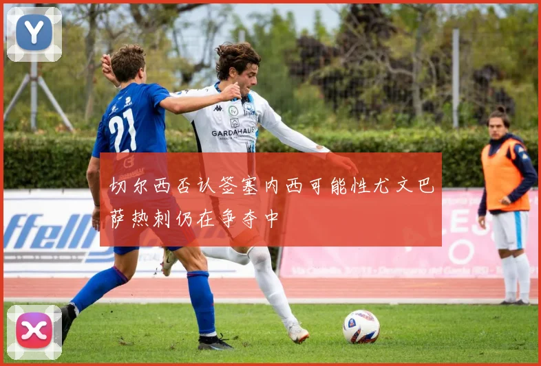 切尔西否认签塞内西可能性尤文巴萨热刺仍在争夺中