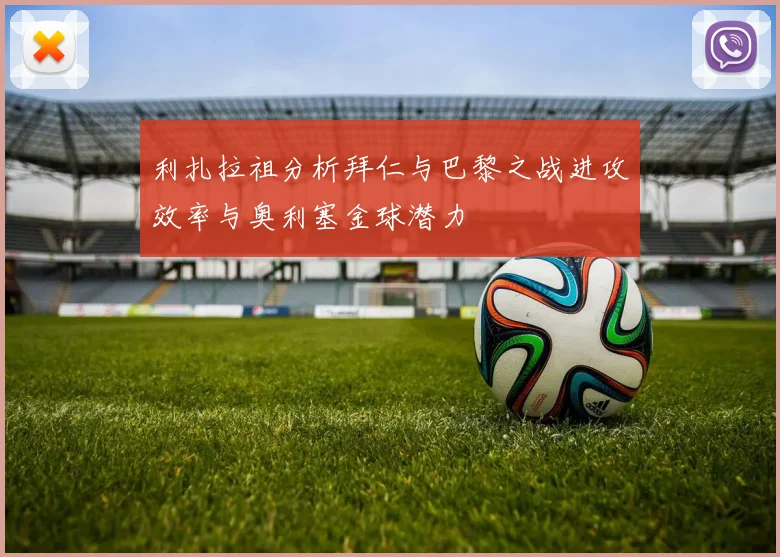 利扎拉祖分析拜仁与巴黎之战进攻效率与奥利塞金球潜力
