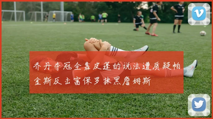 乔丹夺冠全靠皮蓬的说法遭质疑帕金斯反击富保罗抹黑詹姆斯