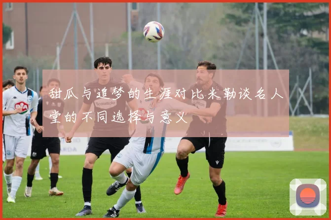 甜瓜与追梦的生涯对比米勒谈名人堂的不同选择与意义