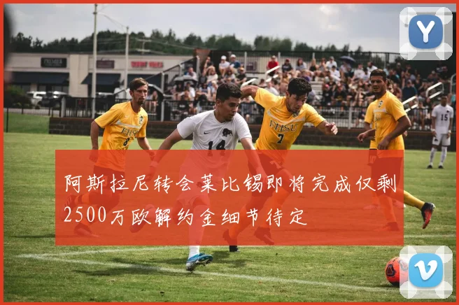 阿斯拉尼转会莱比锡即将完成仅剩2500万欧解约金细节待定