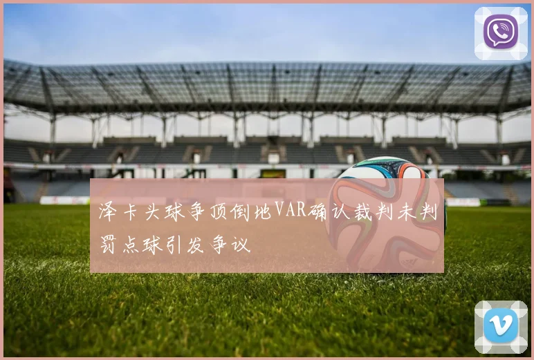 泽卡头球争顶倒地VAR确认裁判未判罚点球引发争议