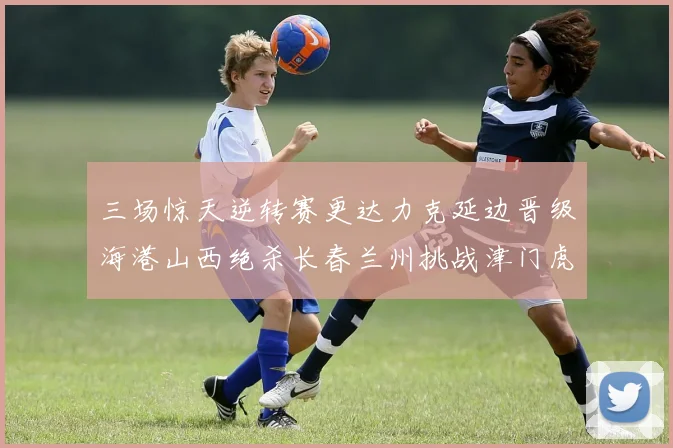 三场惊天逆转赛更达力克延边晋级海港山西绝杀长春兰州挑战津门虎