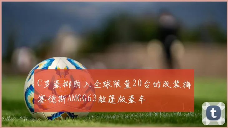C罗豪掷购入全球限量20台的改装梅赛德斯AMGG63敞篷版豪车