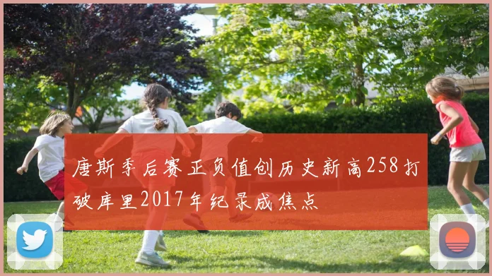 唐斯季后赛正负值创历史新高258打破库里2017年纪录成焦点